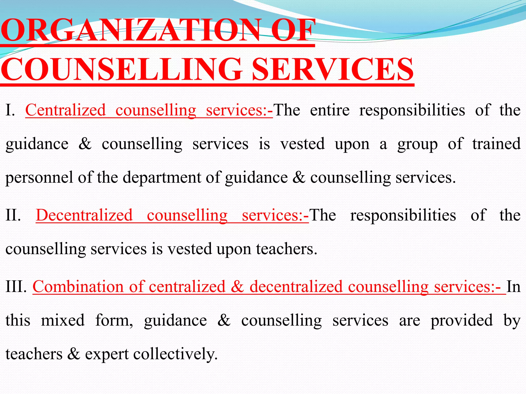 ORGANIZATION OF
COUNSELLING SERVICES
I. Centralized counselling services:-The entire responsibilities of the
guidance & counselling services is vested upon a group of trained
personnel of the department of guidance & counselling services.
II. Decentralized counselling services:-The responsibilities of the
counselling services is vested upon teachers.
III. Combination of centralized & decentralized counselling services:- In
this mixed form, guidance & counselling services are provided by
teachers & expert collectively.
 