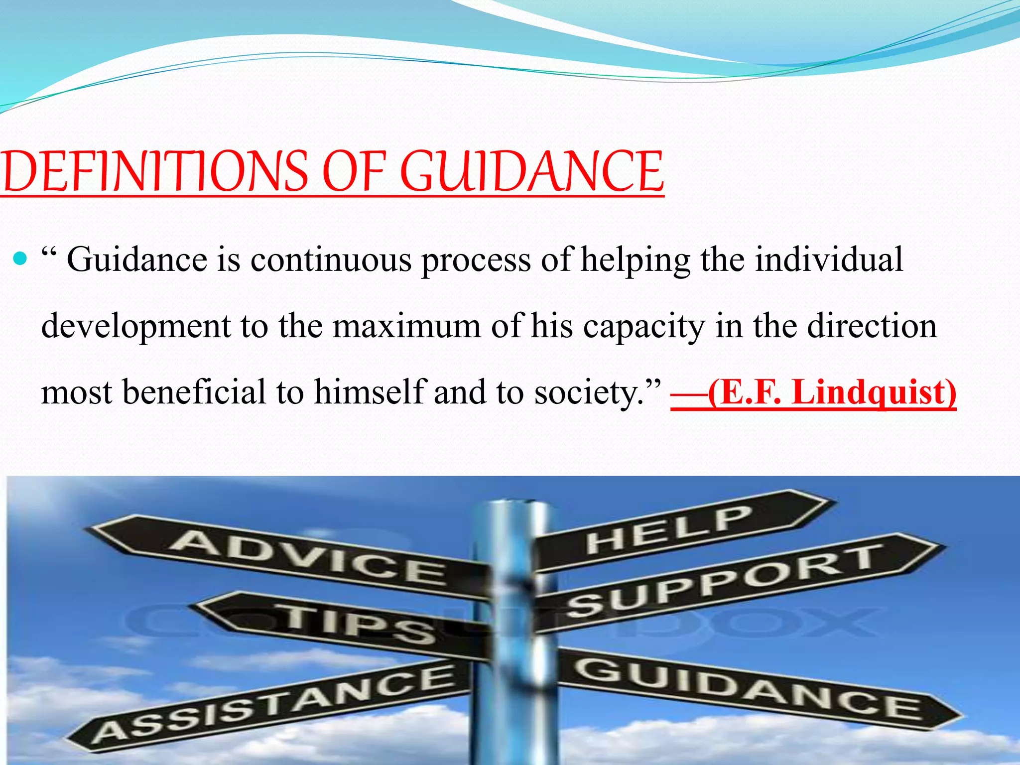 DEFINITIONS OF GUIDANCE
 “ Guidance is continuous process of helping the individual
development to the maximum of his capacity in the direction
most beneficial to himself and to society.” —(E.F. Lindquist)
 