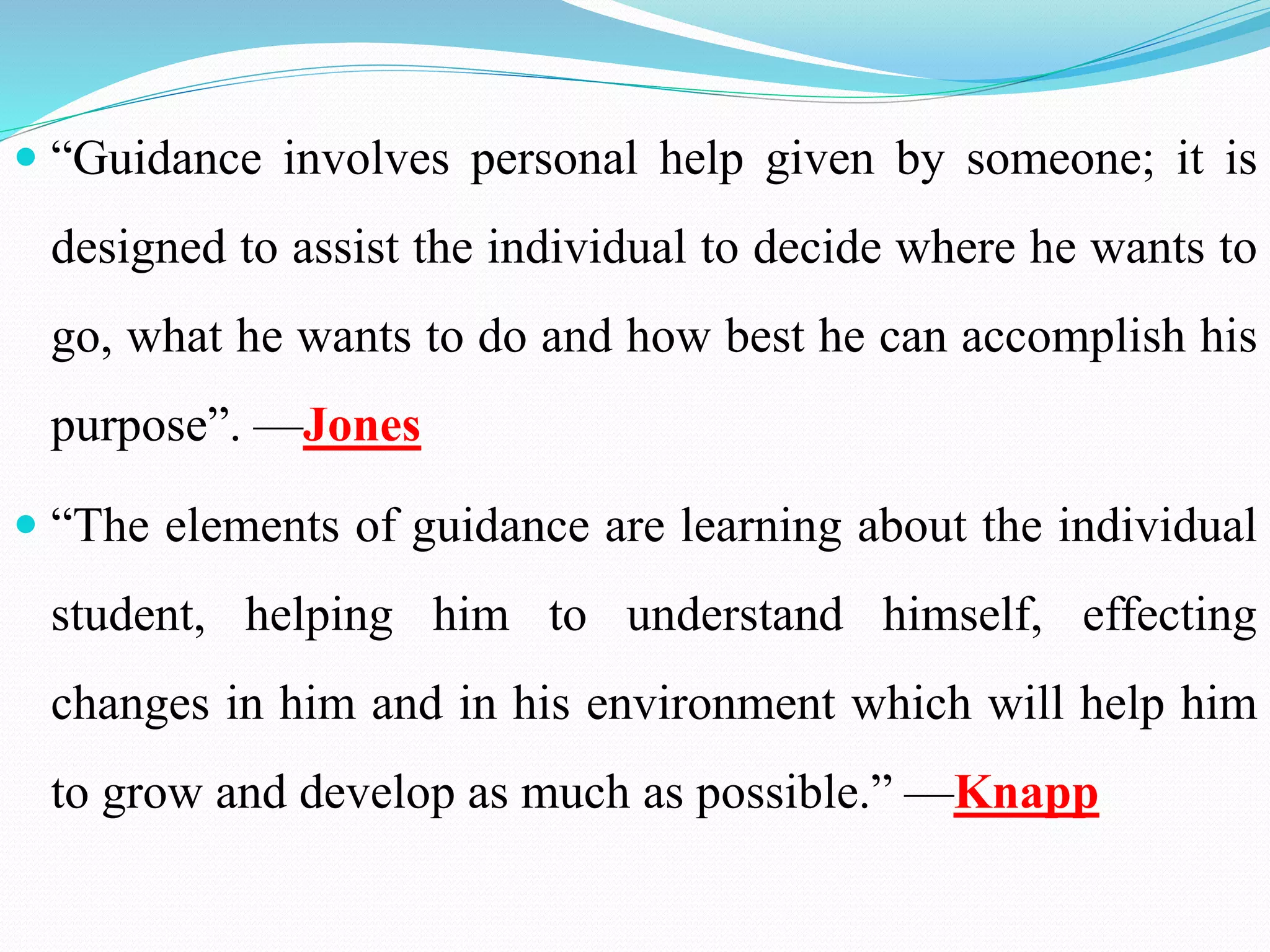  “Guidance involves personal help given by someone; it is
designed to assist the individual to decide where he wants to
go, what he wants to do and how best he can accomplish his
purpose”. —Jones
 “The elements of guidance are learning about the individual
student, helping him to understand himself, effecting
changes in him and in his environment which will help him
to grow and develop as much as possible.” —Knapp
 