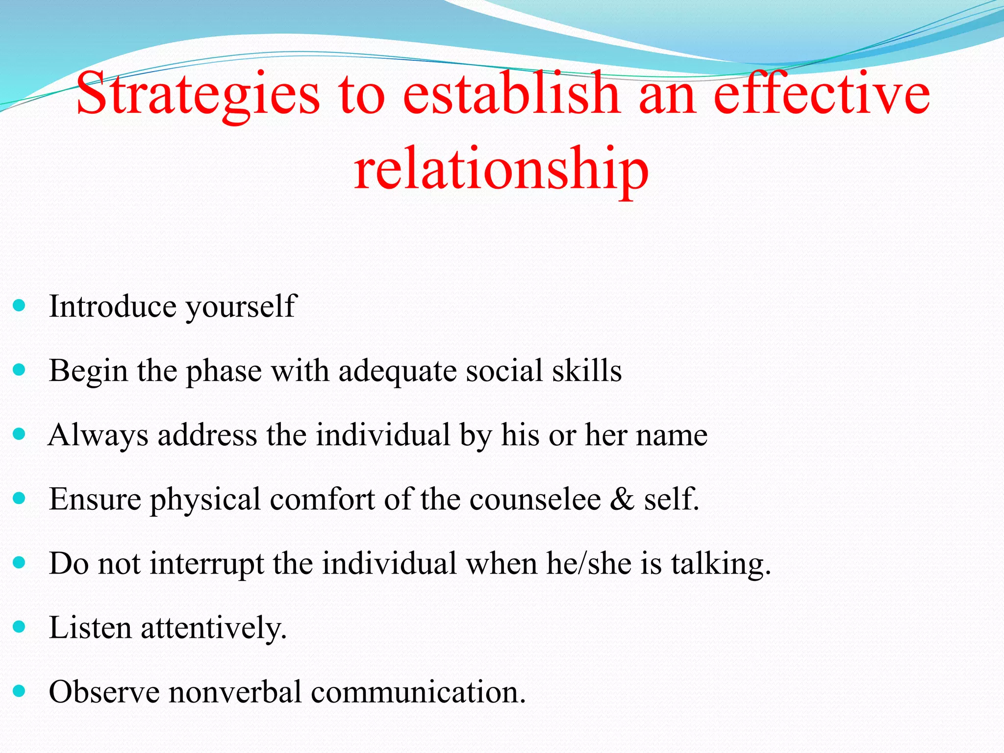 Strategies to establish an effective
relationship
 Introduce yourself
 Begin the phase with adequate social skills
 Always address the individual by his or her name
 Ensure physical comfort of the counselee & self.
 Do not interrupt the individual when he/she is talking.
 Listen attentively.
 Observe nonverbal communication.
 