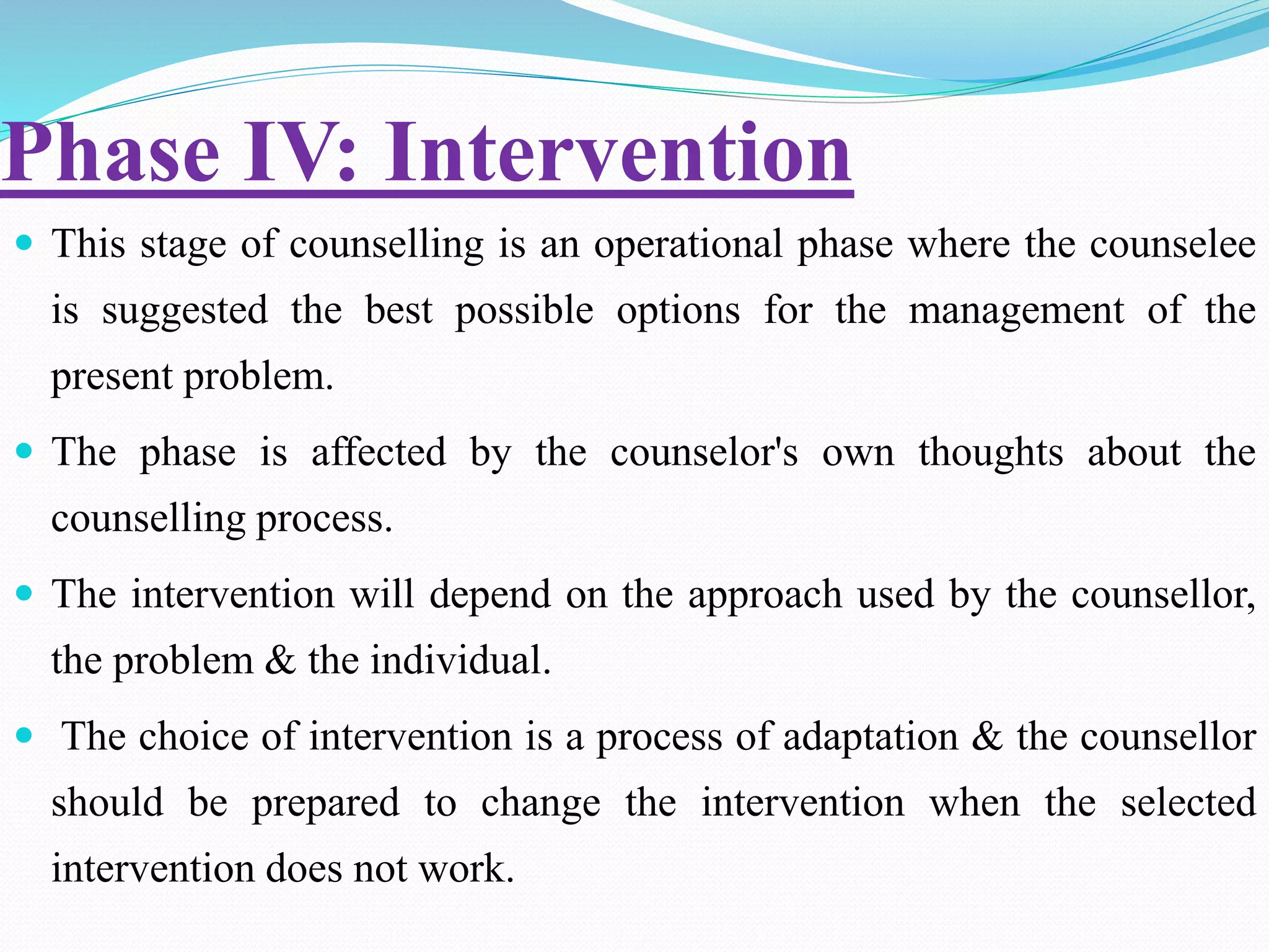 Phase IV: Intervention
 This stage of counselling is an operational phase where the counselee
is suggested the best possible options for the management of the
present problem.
 The phase is affected by the counselor's own thoughts about the
counselling process.
 The intervention will depend on the approach used by the counsellor,
the problem & the individual.
 The choice of intervention is a process of adaptation & the counsellor
should be prepared to change the intervention when the selected
intervention does not work.
 