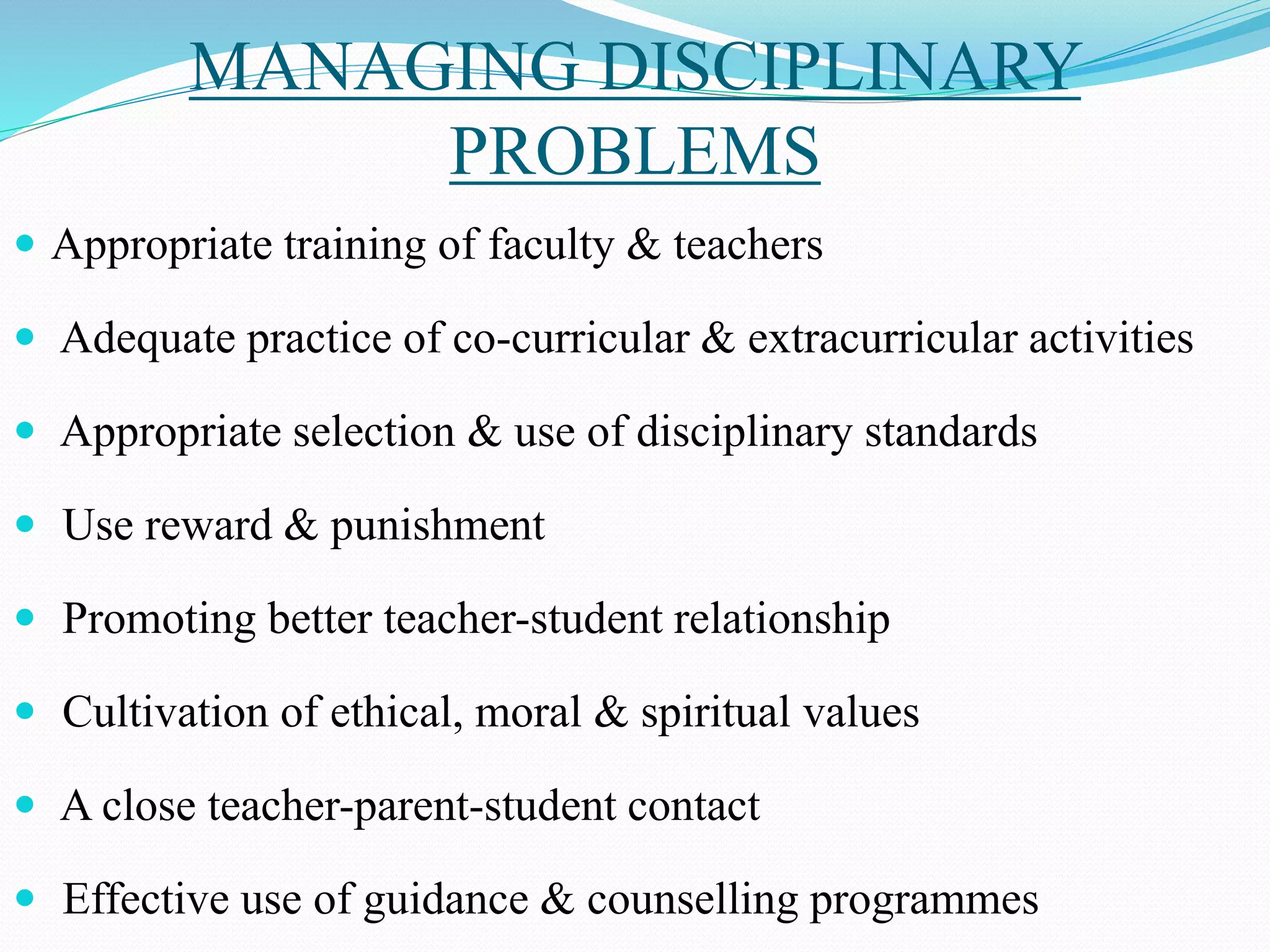 MANAGING DISCIPLINARY
PROBLEMS
 Appropriate training of faculty & teachers
 Adequate practice of co-curricular & extracurricular activities
 Appropriate selection & use of disciplinary standards
 Use reward & punishment
 Promoting better teacher-student relationship
 Cultivation of ethical, moral & spiritual values
 A close teacher-parent-student contact
 Effective use of guidance & counselling programmes
 