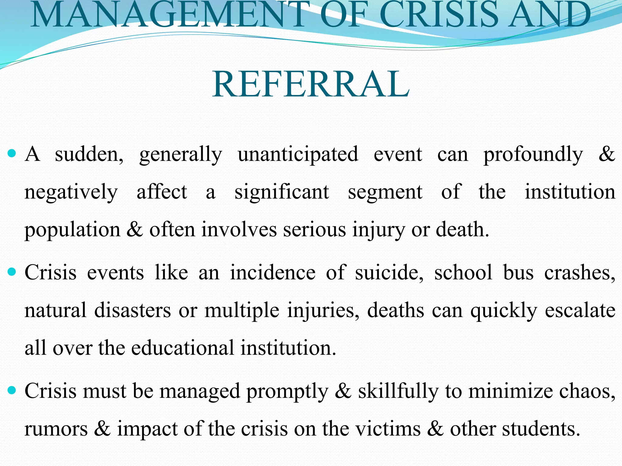 MANAGEMENT OF CRISIS AND
REFERRAL
 A sudden, generally unanticipated event can profoundly &
negatively affect a significant segment of the institution
population & often involves serious injury or death.
 Crisis events like an incidence of suicide, school bus crashes,
natural disasters or multiple injuries, deaths can quickly escalate
all over the educational institution.
 Crisis must be managed promptly & skillfully to minimize chaos,
rumors & impact of the crisis on the victims & other students.
 