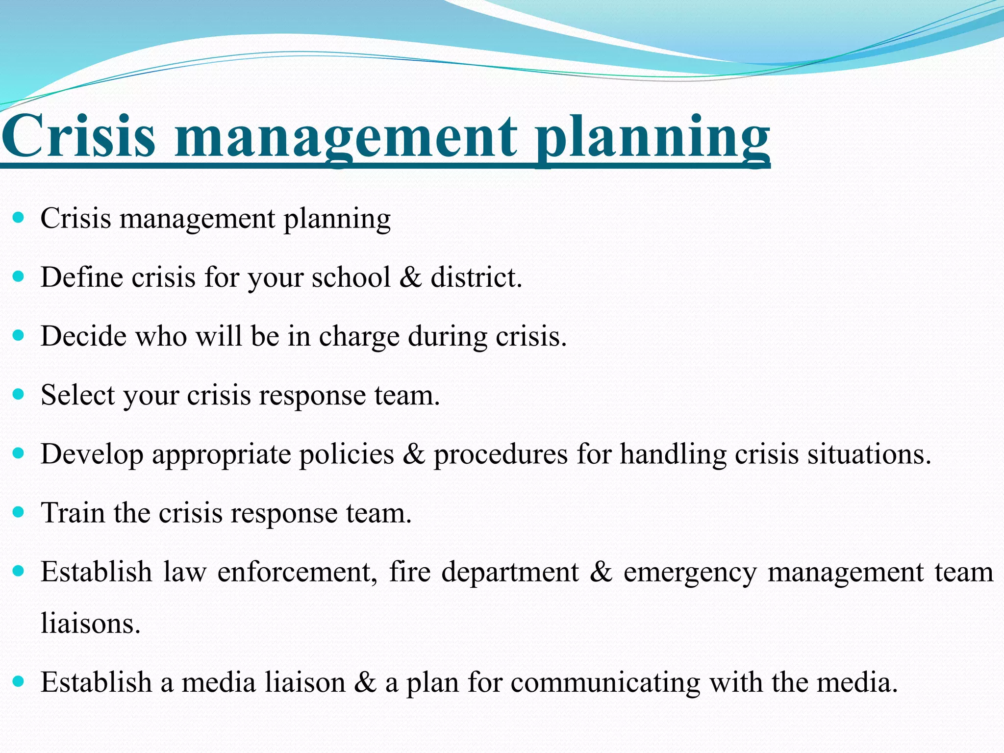 Crisis management planning
 Crisis management planning
 Define crisis for your school & district.
 Decide who will be in charge during crisis.
 Select your crisis response team.
 Develop appropriate policies & procedures for handling crisis situations.
 Train the crisis response team.
 Establish law enforcement, fire department & emergency management team
liaisons.
 Establish a media liaison & a plan for communicating with the media.
 