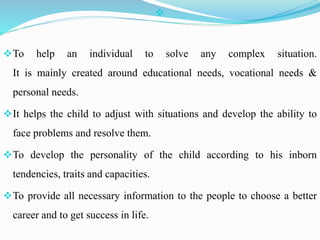 
To help an individual to solve any complex situation.
It is mainly created around educational needs, vocational needs &
personal needs.
It helps the child to adjust with situations and develop the ability to
face problems and resolve them.
To develop the personality of the child according to his inborn
tendencies, traits and capacities.
To provide all necessary information to the people to choose a better
career and to get success in life.
 