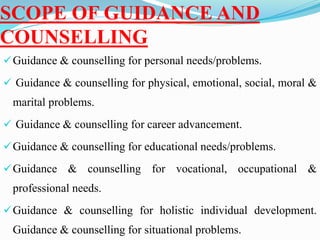 SCOPE OF GUIDANCE AND
COUNSELLING
Guidance & counselling for personal needs/problems.
 Guidance & counselling for physical, emotional, social, moral &
marital problems.
 Guidance & counselling for career advancement.
Guidance & counselling for educational needs/problems.
Guidance & counselling for vocational, occupational &
professional needs.
Guidance & counselling for holistic individual development.
Guidance & counselling for situational problems.
 
