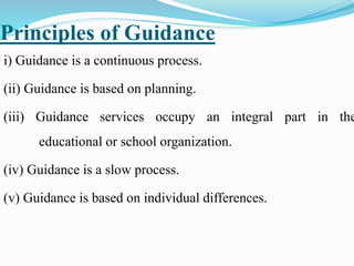Principles of Guidance
i) Guidance is a continuous process.
(ii) Guidance is based on planning.
(iii) Guidance services occupy an integral part in the
educational or school organization.
(iv) Guidance is a slow process.
(v) Guidance is based on individual differences.
 