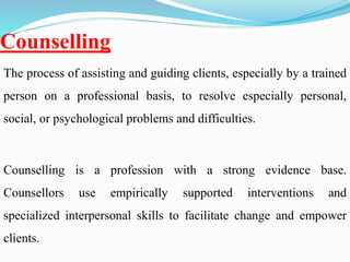 Counselling
The process of assisting and guiding clients, especially by a trained
person on a professional basis, to resolve especially personal,
social, or psychological problems and difficulties.
Counselling is a profession with a strong evidence base.
Counsellors use empirically supported interventions and
specialized interpersonal skills to facilitate change and empower
clients.
 