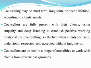  Counselling may be short term, long term, or over a lifetime,
according to clients’ needs.
 Counsellors are fully present with their clients, using
empathy and deep listening to establish positive working
relationships. Counselling is effective when clients feel safe,
understood, respected, and accepted without judgments.
 Counsellors are trained in a range of modalities to work with
clients from diverse backgrounds.
 