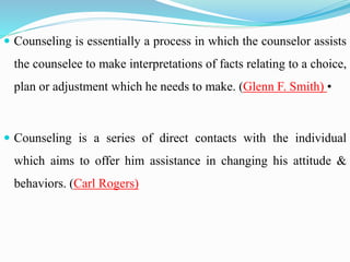  Counseling is essentially a process in which the counselor assists
the counselee to make interpretations of facts relating to a choice,
plan or adjustment which he needs to make. (Glenn F. Smith) •
 Counseling is a series of direct contacts with the individual
which aims to offer him assistance in changing his attitude &
behaviors. (Carl Rogers)
 