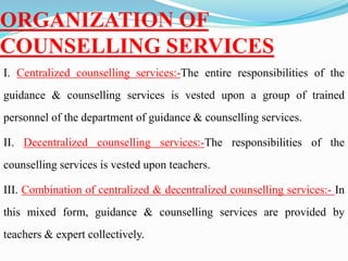 ORGANIZATION OF
COUNSELLING SERVICES
I. Centralized counselling services:-The entire responsibilities of the
guidance & counselling services is vested upon a group of trained
personnel of the department of guidance & counselling services.
II. Decentralized counselling services:-The responsibilities of the
counselling services is vested upon teachers.
III. Combination of centralized & decentralized counselling services:- In
this mixed form, guidance & counselling services are provided by
teachers & expert collectively.
 