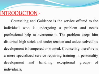 INTRODUCTION:-
Counseling and Guidance is the service offered to the
individual who is undergoing a problem and needs
professional help to overcome it. The problem keeps him
disturbed high strick and under tension and unless solved his
development is hampered or stunted. Counseling therefore is
a more specialized service requiring training in personality
development and handling exceptional groups of
individuals.
 