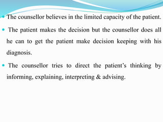  The counsellor believes in the limited capacity of the patient.
 The patient makes the decision but the counsellor does all
he can to get the patient make decision keeping with his
diagnosis.
 The counsellor tries to direct the patient’s thinking by
informing, explaining, interpreting & advising.
 