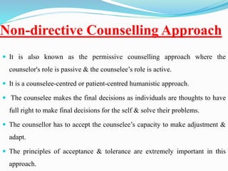 Non-directive Counselling Approach
 It is also known as the permissive counselling approach where the
counselor's role is passive & the counselee’s role is active.
 It is a counselee-centred or patient-centred humanistic approach.
 The counselee makes the final decisions as individuals are thoughts to have
full right to make final decisions for the self & solve their problems.
 The counsellor has to accept the counselee’s capacity to make adjustment &
adapt.
 The principles of acceptance & tolerance are extremely important in this
approach.
 