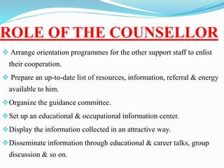 ROLE OF THE COUNSELLOR
 Arrange orientation programmes for the other support staff to enlist
their cooperation.
 Prepare an up-to-date list of resources, information, referral & energy
available to him.
Organize the guidance committee.
Set up an educational & occupational information center.
Display the information collected in an attractive way.
Disseminate information through educational & career talks, group
discussion & so on.
 