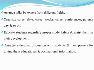 Arrange talks by expert from different fields.
Organize career days, career weeks, career conferences, parents
day & so on.
Educate students regarding proper study habits & assist them in
their development.
 Arrange individual discussion with students & their parents for
giving them educational & occupational information.
 