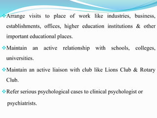 Arrange visits to place of work like industries, business,
establishments, offices, higher education institutions & other
important educational places.
Maintain an active relationship with schools, colleges,
universities.
Maintain an active liaison with club like Lions Club & Rotary
Club.
Refer serious psychological cases to clinical psychologist or
psychiatrists.
 
