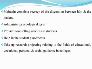 Maintain complete secrecy of the discussion between him & the
patient.
Administer psychological tests.
Provide counselling services to students.
Help in the student placements.
Take up research projecting relating to the fields of educational,
vocational, personal & social guidance in colleges.
 