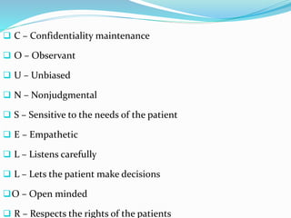  C – Confidentiality maintenance
 O – Observant
 U – Unbiased
 N – Nonjudgmental
 S – Sensitive to the needs of the patient
 E – Empathetic
 L – Listens carefully
 L – Lets the patient make decisions
O – Open minded
 R – Respects the rights of the patients
 