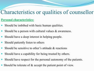 Characteristics or qualities of counsellor
Personal characteristics:
 Should be imbibed with basic human qualities.
 Should be a person with cultural values & awareness.
 Should have a deep interest in helping people.
 Should patiently listen to others
 Should be sensitive to other’s attitude & reactions
 Should have a capability for being trusted by others.
 Should have respect for the personal autonomy of the patients.
 Should be tolerate of & accept the patient point of view.
 