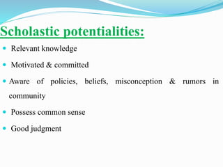 Scholastic potentialities:
 Relevant knowledge
 Motivated & committed
 Aware of policies, beliefs, misconception & rumors in
community
 Possess common sense
 Good judgment
 