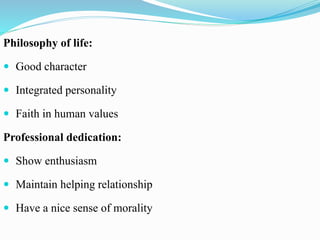 Philosophy of life:
 Good character
 Integrated personality
 Faith in human values
Professional dedication:
 Show enthusiasm
 Maintain helping relationship
 Have a nice sense of morality
 