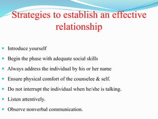 Strategies to establish an effective
relationship
 Introduce yourself
 Begin the phase with adequate social skills
 Always address the individual by his or her name
 Ensure physical comfort of the counselee & self.
 Do not interrupt the individual when he/she is talking.
 Listen attentively.
 Observe nonverbal communication.
 