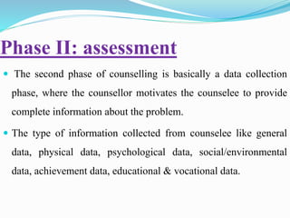 Phase II: assessment
 The second phase of counselling is basically a data collection
phase, where the counsellor motivates the counselee to provide
complete information about the problem.
 The type of information collected from counselee like general
data, physical data, psychological data, social/environmental
data, achievement data, educational & vocational data.
 