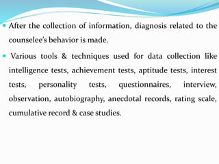  After the collection of information, diagnosis related to the
counselee’s behavior is made.
 Various tools & techniques used for data collection like
intelligence tests, achievement tests, aptitude tests, interest
tests, personality tests, questionnaires, interview,
observation, autobiography, anecdotal records, rating scale,
cumulative record & case studies.
 