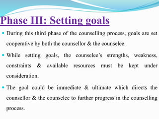 Phase III: Setting goals
 During this third phase of the counselling process, goals are set
cooperative by both the counsellor & the counselee.
 While setting goals, the counselee’s strengths, weakness,
constraints & available resources must be kept under
consideration.
 The goal could be immediate & ultimate which directs the
counsellor & the counselee to further progress in the counselling
process.
 