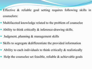 Effective & reliable goal setting requires following skills in
counselors:
 Multifaceted knowledge related to the problem of counselee
 Ability to think critically & inference-drawing skills.
 Judgment, planning & management skills
 Skills to segregate &differentiate the provided information
 Ability to each individuals to think critically & realistically
 Help the counselee set feasible, reliable & achievable goals
 