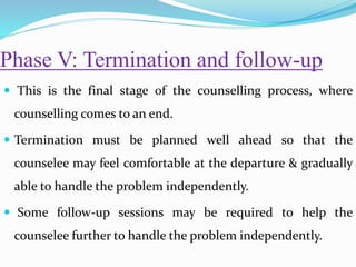 Phase V: Termination and follow-up
 This is the final stage of the counselling process, where
counselling comes to an end.
 Termination must be planned well ahead so that the
counselee may feel comfortable at the departure & gradually
able to handle the problem independently.
 Some follow-up sessions may be required to help the
counselee further to handle the problem independently.
 