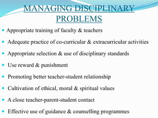 MANAGING DISCIPLINARY
PROBLEMS
 Appropriate training of faculty & teachers
 Adequate practice of co-curricular & extracurricular activities
 Appropriate selection & use of disciplinary standards
 Use reward & punishment
 Promoting better teacher-student relationship
 Cultivation of ethical, moral & spiritual values
 A close teacher-parent-student contact
 Effective use of guidance & counselling programmes
 