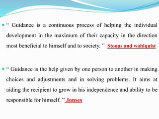  “ Guidance is a continuous process of helping the individual
development in the maximum of their capacity in the direction
most beneficial to himself and to society. ” Stoops and wahlquist
 “ Guidance is the help given by one person to another in making
choices and adjustments and in solving problems. It aims at
aiding the recipient to grow in his independence and ability to be
responsible for himself. ” Jonses
 