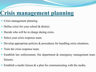 Crisis management planning
 Crisis management planning
 Define crisis for your school & district.
 Decide who will be in charge during crisis.
 Select your crisis response team.
 Develop appropriate policies & procedures for handling crisis situations.
 Train the crisis response team.
 Establish law enforcement, fire department & emergency management team
liaisons.
 Establish a media liaison & a plan for communicating with the media.
 