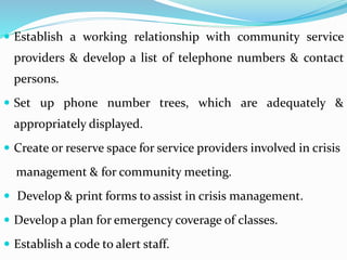  Establish a working relationship with community service
providers & develop a list of telephone numbers & contact
persons.
 Set up phone number trees, which are adequately &
appropriately displayed.
 Create or reserve space for service providers involved in crisis
management & for community meeting.
 Develop & print forms to assist in crisis management.
 Develop a plan for emergency coverage of classes.
 Establish a code to alert staff.
 