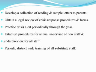  Develop a collection of reading & sample letters to parents.
 Obtain a legal review of crisis response procedures & forms.
 Practice crisis alert periodically through the year.
 Establish procedures for annual in-service of new staff &
 update/review for all staff.
 Periodic district wide training of all substitute staff.
 