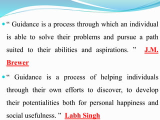  “ Guidance is a process through which an individual
is able to solve their problems and pursue a path
suited to their abilities and aspirations. ” J.M.
Brewer
 “ Guidance is a process of helping individuals
through their own efforts to discover, to develop
their potentialities both for personal happiness and
social usefulness. ” Labh Singh
 