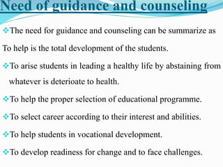 Need of guidance and counseling
The need for guidance and counseling can be summarize as
To help is the total development of the students.
To arise students in leading a healthy life by abstaining from
whatever is deterioate to health.
To help the proper selection of educational programme.
To select career according to their interest and abilities.
To help students in vocational development.
To develop readiness for change and to face challenges.
 