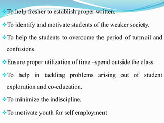 To help fresher to establish proper written.
To identify and motivate students of the weaker society.
To help the students to overcome the period of turmoil and
confusions.
Ensure proper utilization of time –spend outside the class.
To help in tackling problems arising out of student
exploration and co-education.
To minimize the indiscipline.
To motivate youth for self employment
 