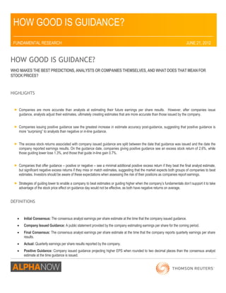 HOW GOOD IS GUIDANCE? 
_________________________________________________________________________________ 
FUNDAMENTAL RESEARCH JUNE 21, 2012 
HOW GOOD IS GUIDANCE? 
WHO MAKES THE BEST PREDICTIONS, ANALYSTS OR COMPANIES THEMSELVES, AND WHAT DOES THAT MEAN FOR STOCK PRICES? 
HIGHLIGHTS 
 Companies are more accurate than analysts at estimating their future earnings per share results. However, after companies issue guidance, analysts adjust their estimates, ultimately creating estimates that are more accurate than those issued by the company. 
 Companies issuing positive guidance saw the greatest increase in estimate accuracy post-guidance, suggesting that positive guidance is more “surprising” to analysts than negative or in-line guidance. 
 The excess stock returns associated with company issued guidance are split between the date that guidance was issued and the date the company reported earnings results. On the guidance date, companies giving positive guidance see an excess stock return of 2.6%, while those guiding lower lose 1.3%, and those that guide in-line gain 0.7%. 
 Companies that offer guidance – positive or negative – see a minimal additional positive excess return if they beat the final analyst estimate, but significant negative excess returns if they miss or match estimates, suggesting that the market expects both groups of companies to beat estimates. Investors should be aware of these expectations when assessing the risk of their positions as companies report earnings. 
 Strategies of guiding lower to enable a company to beat estimates or guiding higher when the company’s fundamentals don’t support it to take advantage of the stock price effect on guidance day would not be effective, as both have negative returns on average. 
DEFINITIONS 
 Initial Consensus: The consensus analyst earnings per share estimate at the time that the company issued guidance. 
 Company Issued Guidance: A public statement provided by the company estimating earnings per share for the coming period. 
 Final Consensus: The consensus analyst earnings per share estimate at the time that the company reports quarterly earnings per share results. 
 Actual: Quarterly earnings per share results reported by the company. 
 Positive Guidance: Company issued guidance projecting higher EPS when rounded to two decimal places than the consensus analyst 
estimate at the time guidance is issued.  