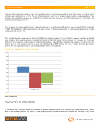 HOW GOOD IS GUIDANCE? 
JUNE 21, 2012 
In the case of companies issuing guidance in line with expectations, the error doesn’t change significantly (small difference due to rounding), and the 
estimates exceed actual earnings by 6.9%. The error in these instances is lower than for companies issuing positive or negative guidance. These 
companies also see additional accuracy as a result of further analyst revisions, but to a lesser extent. Accuracy increases by 0.8%, giving the final 
consensus estimate accuracy of 6.1%. 
When companies give negative guidance, they are slightly less accurate on an absolute basis, differing from actual earnings by 10.1%, compared to 
the 9.9% difference between initial analyst estimates and actual earnings. Final consensus estimates for negatively guiding companies are again 
more accurate, with error of 8.1%. 
When viewed on a simple average basis, as shown in Exhibit 2, below, it becomes apparent that, even though the accuracy is similar on an absolute 
basis, companies giving negative guidance are significantly less accurate than initial analyst estimates because their inaccuracy is in the opposite 
direction and is more extreme. In other words, the initial analyst estimates are higher than the eventual earnings reports by 2.7% on average. The 
guidance given by these companies, however, is lower than actual earnings by 7.6%, implying that when a company decides to give negative 
guidance, they are very conservative so as to avoid the possibility of missing a lowered target. 
EXHIBIT 2. AVERAGE ESTIMATE ERROR 
Initial Consensus, 2.7% 
Guidance, -7.6% 
Final Consensus, -5.2% 
-10.0% 
-8.0% 
-6.0% 
-4.0% 
-2.0% 
0.0% 
2.0% 
4.0% 
6.0% 
8.0% 
10.0% 
Source: Thomson ONE 
WHAT HAPPENS TO STOCK PRICES? 
To evaluate the effect of giving guidance on stock prices, we analyzed the excess returns of the companies that gave guidance during the study 
period on the day they announced their guidance (or the following day for companies that announced guidance after the market close). For this 
 