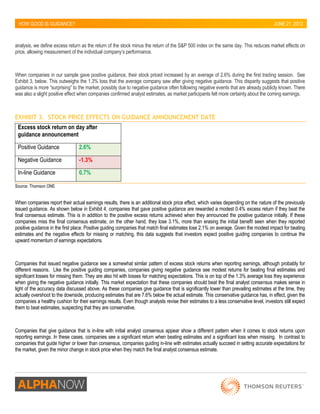 HOW GOOD IS GUIDANCE? 
JUNE 21, 2012 
analysis, we define excess return as the return of the stock minus the return of the S&P 500 index on the same day. This reduces market effects on price, allowing measurement of the individual company’s performance. 
When companies in our sample gave positive guidance, their stock priced increased by an average of 2.6% during the first trading session. See Exhibit 3, below. This outweighs the 1.3% loss that the average company saw after giving negative guidance. This disparity suggests that positive guidance is more “surprising” to the market, possibly due to negative guidance often following negative events that are already publicly known. There was also a slight positive effect when companies confirmed analyst estimates, as market participants felt more certainty about the coming earnings. 
EXHIBIT 3. STOCK PRICE EFFECTS ON GUIDANCE ANNOUNCEMENT DATE 
Excess stock return on day after guidance announcement 
Positive Guidance 2.6% 
Negative Guidance -1.3% 
In-line Guidance 0.7% 
Source: Thomson ONE 
When companies report their actual earnings results, there is an additional stock price effect, which varies depending on the nature of the previously issued guidance. As shown below in Exhibit 4, companies that gave positive guidance are rewarded a modest 0.4% excess return if they beat the final consensus estimate. This is in addition to the positive excess returns achieved when they announced the positive guidance initially. If these companies miss the final consensus estimate, on the other hand, they lose 3.1%, more than erasing the initial benefit seen when they reported positive guidance in the first place. Positive guiding companies that match final estimates lose 2.1% on average. Given the modest impact for beating estimates and the negative effects for missing or matching, this data suggests that investors expect positive guiding companies to continue the upward momentum of earnings expectations. 
Companies that issued negative guidance see a somewhat similar pattern of excess stock returns when reporting earnings, although probably for different reasons. Like the positive guiding companies, companies giving negative guidance see modest returns for beating final estimates and significant losses for missing them. They are also hit with losses for matching expectations. This is on top of the 1.3% average loss they experience when giving the negative guidance initially. This market expectation that these companies should beat the final analyst consensus makes sense in light of the accuracy data discussed above. As these companies give guidance that is significantly lower than prevailing estimates at the time, they actually overshoot to the downside, producing estimates that are 7.6% below the actual estimate. This conservative guidance has, in effect, given the companies a healthy cushion for their earnings results. Even though analysts revise their estimates to a less conservative level, investors still expect them to beat estimates, suspecting that they are conservative. 
Companies that give guidance that is in-line with initial analyst consensus appear show a different pattern when it comes to stock returns upon reporting earnings. In these cases, companies see a significant return when beating estimates and a significant loss when missing. In contrast to companies that guide higher or lower than consensus, companies guiding in-line with estimates actually succeed in setting accurate expectations for the market, given the minor change in stock price when they match the final analyst consensus estimate. 
 