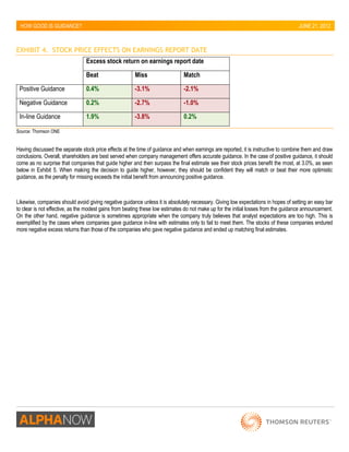 HOW GOOD IS GUIDANCE? 
JUNE 21, 2012 
EXHIBIT 4. STOCK PRICE EFFECTS ON EARNINGS REPORT DATE 
Excess stock return on earnings report date 
Beat 
Miss 
Match 
Positive Guidance 0.4% -3.1% -2.1% 
Negative Guidance 0.2% -2.7% -1.0% 
In-line Guidance 1.9% -3.8% 0.2% 
Source: Thomson ONE 
Having discussed the separate stock price effects at the time of guidance and when earnings are reported, it is instructive to combine them and draw conclusions. Overall, shareholders are best served when company management offers accurate guidance. In the case of positive guidance, it should come as no surprise that companies that guide higher and then surpass the final estimate see their stock prices benefit the most, at 3.0%, as seen below in Exhibit 5. When making the decision to guide higher, however, they should be confident they will match or beat their more optimistic guidance, as the penalty for missing exceeds the initial benefit from announcing positive guidance. 
Likewise, companies should avoid giving negative guidance unless it is absolutely necessary. Giving low expectations in hopes of setting an easy bar to clear is not effective, as the modest gains from beating these low estimates do not make up for the initial losses from the guidance announcement. On the other hand, negative guidance is sometimes appropriate when the company truly believes that analyst expectations are too high. This is exemplified by the cases where companies gave guidance in-line with estimates only to fail to meet them. The stocks of these companies endured more negative excess returns than those of the companies who gave negative guidance and ended up matching final estimates.  