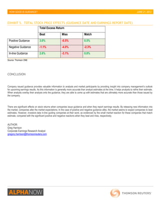 HOW GOOD IS GUIDANCE? 
JUNE 21, 2012 
EXHIBIT 5. TOTAL STOCK PRICE EFFECTS (GUIDANCE DATE AND EARNINGS REPORT DATE) 
Total Excess Return 
Beat 
Miss 
Match 
Positive Guidance 3.0% -0.5% 0.5% 
Negative Guidance -1.1% -4.0% -2.3% 
In-line Guidance 2.6% -3.1% 0.8% 
Source: Thomson ONE 
CONCLUSION 
Company issued guidance provides valuable information to analysts and market participants by providing insight into company management’s outlook for upcoming earnings results. As this information is generally more accurate than analyst estimates at the time, it helps analysts to refine their estimate. When analysts overlay their analysis onto the guidance, they are able to come up with estimates that are ultimately more accurate than those issued by the company. 
There are significant effects on stock returns when companies issue guidance and when they report earnings results. By releasing new information into the market, companies alter the market expectations. In the case of positive and negative guidance alike, the market seems to expect companies to beat estimates. However, investors take in-line guiding companies at their word, as evidenced by the small market reaction for these companies that match estimate, compared with the significant positive and negative reactions when they beat and miss, respectively. 
AUTHOR: 
Greg Harrison 
Corporate Earnings Research Analyst 
gregory.harrison@thomsonreuters.com 
