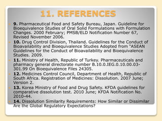 11. REFERENCES
 9. Pharmaceutical Food and Safety Bureau, Japan. Guideline for
Bioequivalence Studies of Oral Solid Formulations with Formulation
Changes. 2000 February; PMSB/ELD Notification Number 67,
Revised November 2006.
 10. Drug Control Division, Thailand. Guidelines for the Conduct of
Bioavailability and Bioequivalence Studies Adopted from “ASEAN
Guidelines for the Conduct of Bioavailability and Bioequivalence
Studies. 2009.
 11. Ministry of Health, Republic of Turkey. Pharmaceuticals and
pharmacy general directorate number B.10.0.IEG.0.10.00.03-
301.99 On Bioequivalence Files 24305.
 12. Medicines Control Council, Department of Health, Republic of
South Africa. Registration of Medicines: Dissolution. 2007 June;
Version 2.
 13. Korea Ministry of Food and Drug Safety. KFDA guidelines for
comparative dissolution test. 2010 June; KFDA Notification No.
2010-44.
 14. Dissolution Similarity Requirements: How Similar or Dissimilar
Are the Global Regulatory Expectations?
 