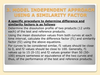 3. MODEL INDEPENDENT APPROACH
USING A SIMILARITY FACTOR
 A specific procedure to determine difference and
similarity factors is as follows:
 Determine the dissolution profile of two products (12 units
each) of the test and reference products.
 Using the mean dissolution values from both curves at each
time interval, calculate the difference factor (f1) and similarity
factor (f2) using the above equations.
 For curves to be considered similar, f1 values should be close
to 0, and f2 values should be close to 100. Generally, f1
values up to 15 (0-15) and f2 values greater than 50 (50-
100) ensure sameness or equivalence of the two curves and
thus, of the performance of the test and reference products.
 