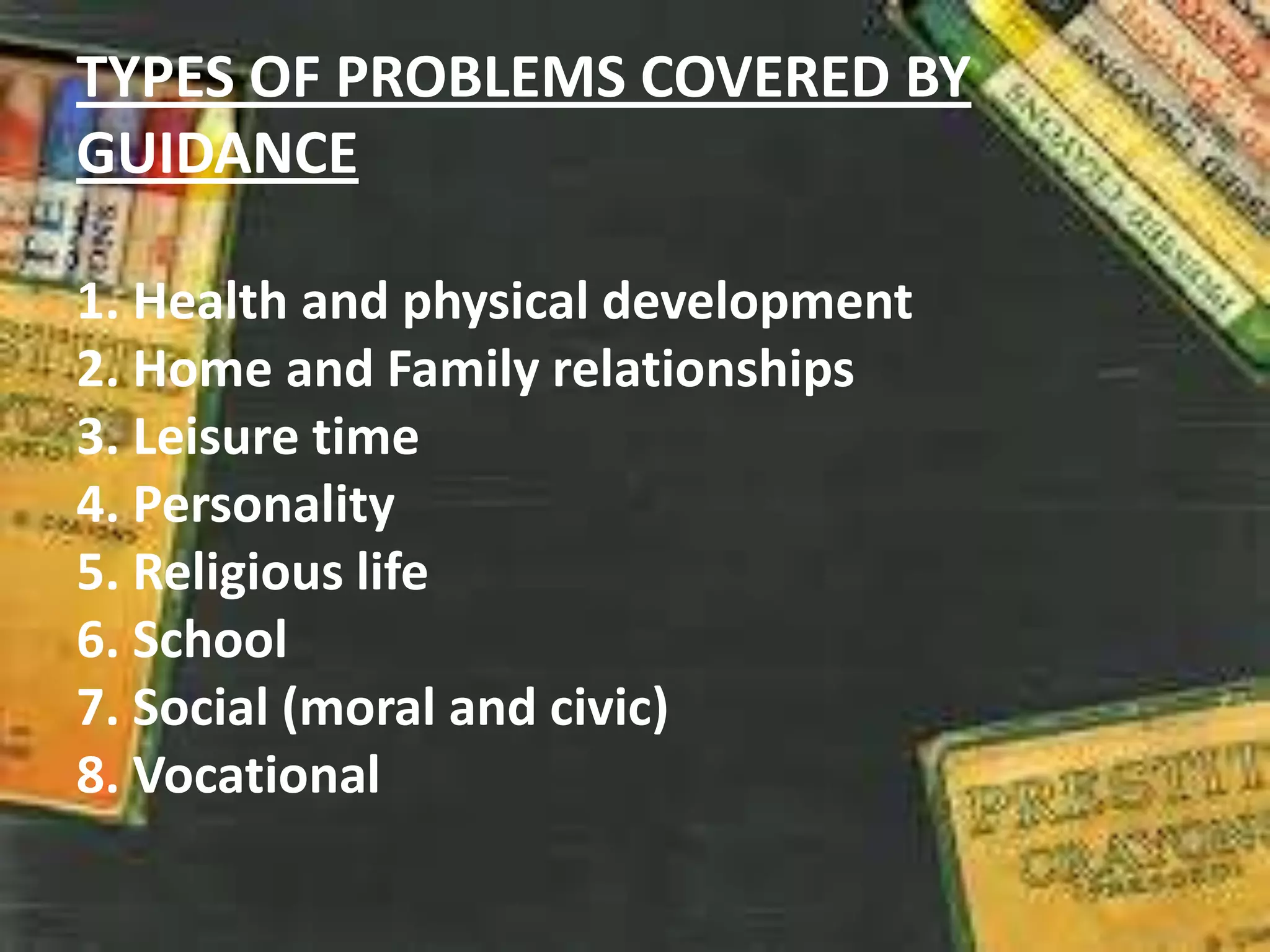 TYPES OF PROBLEMS COVERED BY
GUIDANCE
1. Health and physical development
2. Home and Family relationships
3. Leisure time
4. Personality
5. Religious life
6. School
7. Social (moral and civic)
8. Vocational
 
