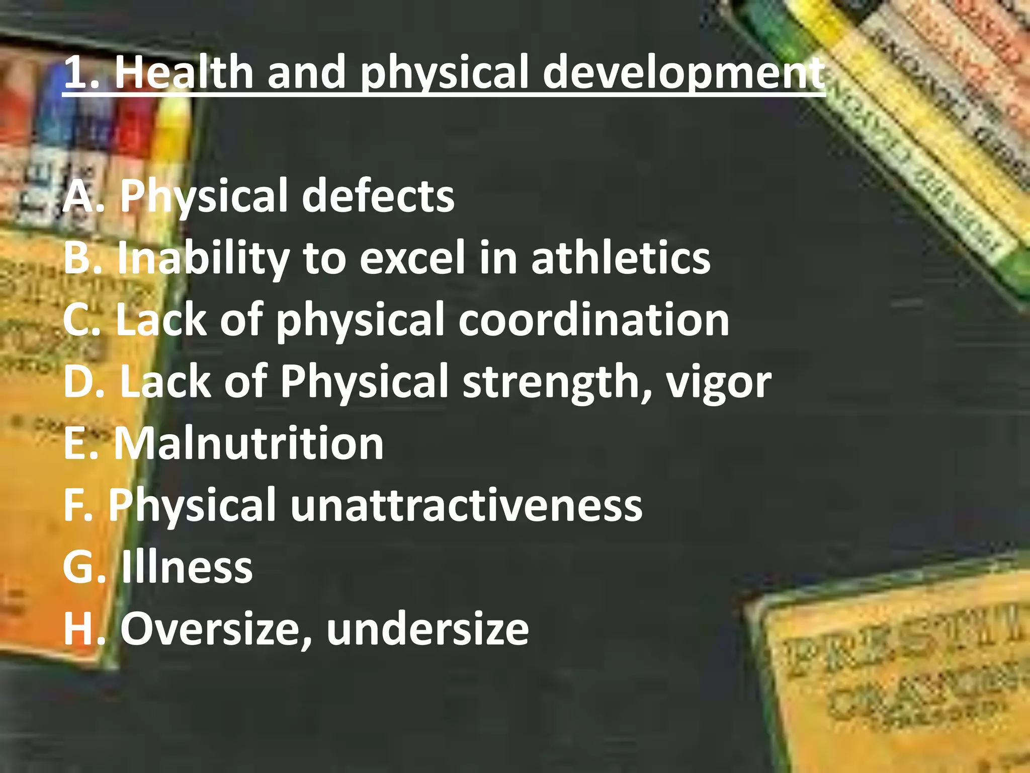 1. Health and physical development
A. Physical defects
B. Inability to excel in athletics
C. Lack of physical coordination
D. Lack of Physical strength, vigor
E. Malnutrition
F. Physical unattractiveness
G. Illness
H. Oversize, undersize
 