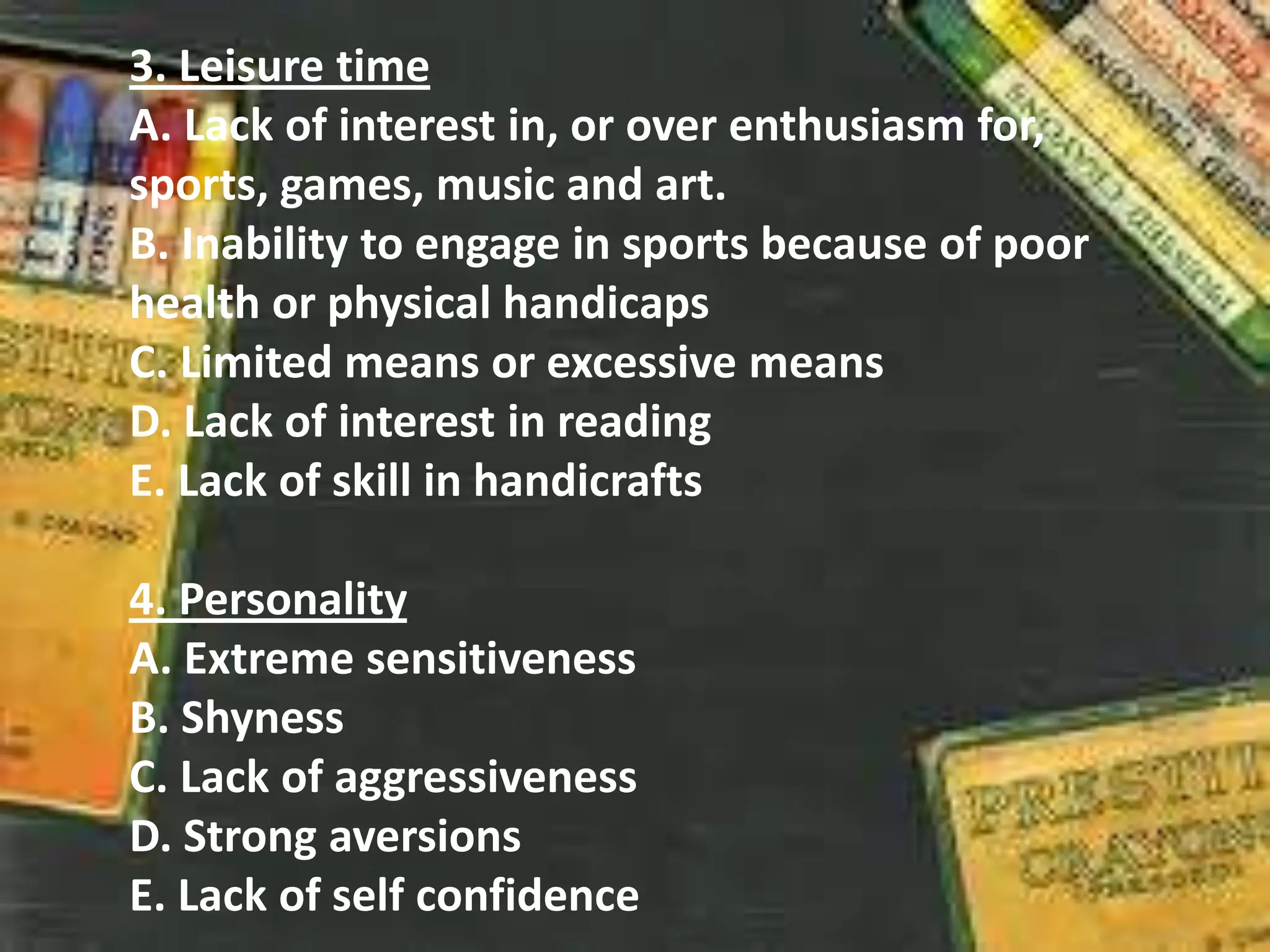 3. Leisure time
A. Lack of interest in, or over enthusiasm for,
sports, games, music and art.
B. Inability to engage in sports because of poor
health or physical handicaps
C. Limited means or excessive means
D. Lack of interest in reading
E. Lack of skill in handicrafts
4. Personality
A. Extreme sensitiveness
B. Shyness
C. Lack of aggressiveness
D. Strong aversions
E. Lack of self confidence
 